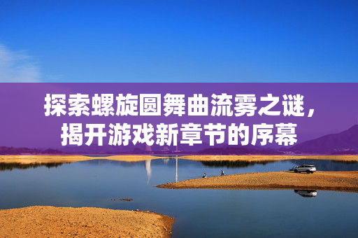 探索螺旋圆舞曲流雾之谜，揭开游戏新章节的序幕
