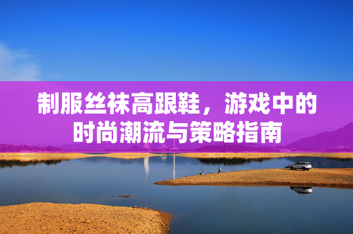 制服丝袜高跟鞋，游戏中的时尚潮流与策略指南