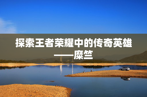 探索王者荣耀中的传奇英雄——糜竺