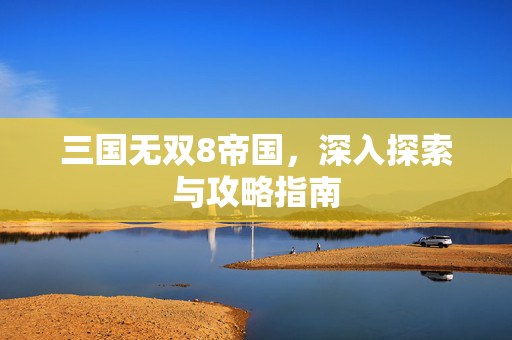 三国无双8帝国，深入探索与攻略指南