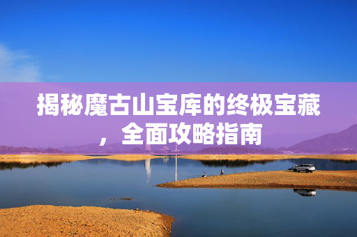 揭秘魔古山宝库的终极宝藏，全面攻略指南