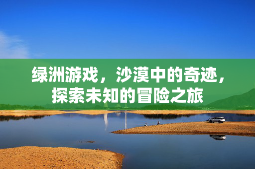 绿洲游戏，沙漠中的奇迹，探索未知的冒险之旅