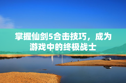 掌握仙剑5合击技巧，成为游戏中的终极战士