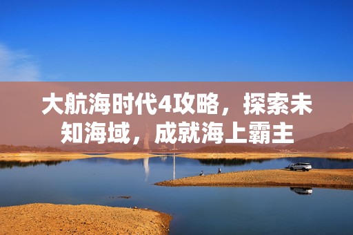 大航海时代4攻略，探索未知海域，成就海上霸主