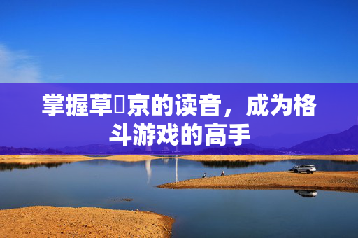 掌握草薙京的读音,成为格斗游戏的高手 掌握草薙京的读音,成为格斗游戏的高手