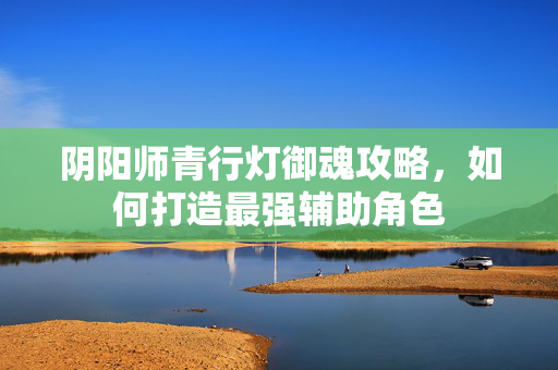 阴阳师青行灯御魂攻略,如何打造最强辅助角色 阴阳师青行灯御魂攻略,如何打造最强辅助角色