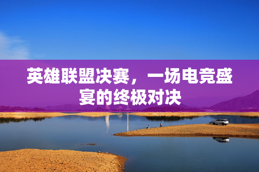 英雄联盟决赛，一场电竞盛宴的终极对决