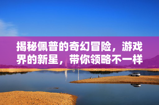 揭秘佩普的奇幻冒险,游戏界的新星,带你领略不一样的冒险之旅 揭秘佩普的奇幻冒险,游戏界的新星,带你领略不一样的冒险之旅