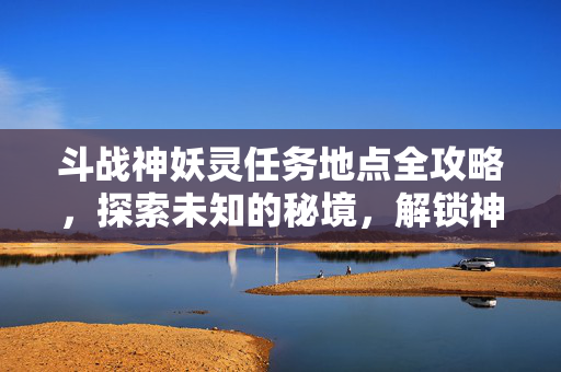 斗战神妖灵任务地点全攻略，探索未知的秘境，解锁神秘力量！