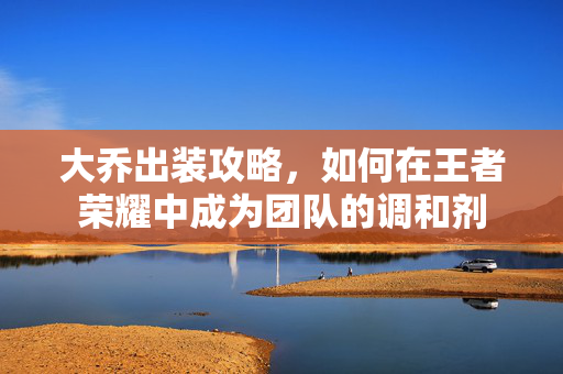大乔出装攻略，如何在王者荣耀中成为团队的调和剂