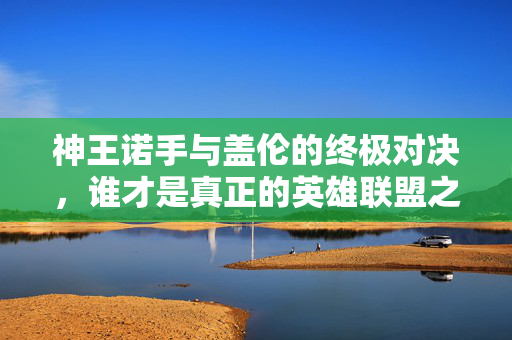 神王诺手与盖伦的终极对决，谁才是真正的英雄联盟之王？
