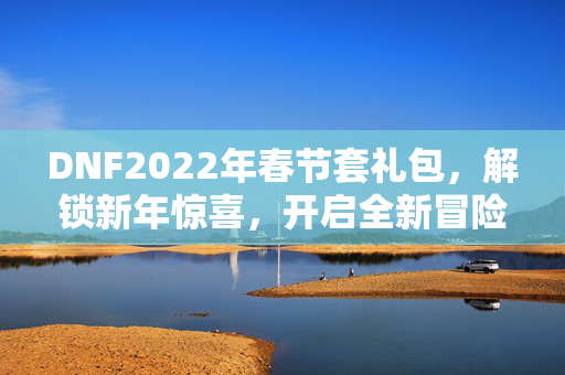 DNF2022年春节套礼包，解锁新年惊喜，开启全新冒险