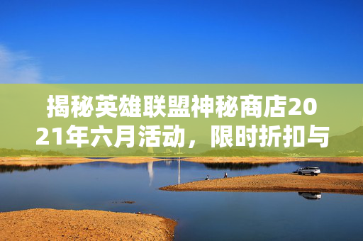 揭秘英雄联盟神秘商店2021年六月活动，限时折扣与独家奖励