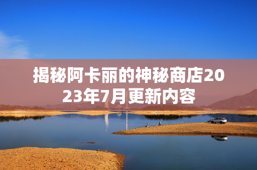 揭秘阿卡丽的神秘商店2023年7月更新内容