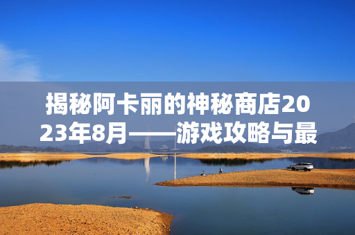 揭秘阿卡丽的神秘商店2023年8月——游戏攻略与最新资讯