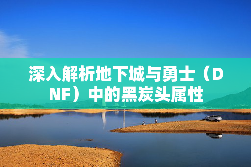 深入解析地下城与勇士（DNF）中的黑炭头属性