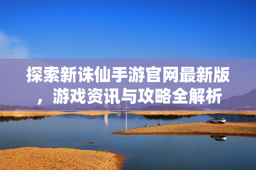 探索新诛仙手游官网最新版，游戏资讯与攻略全解析
