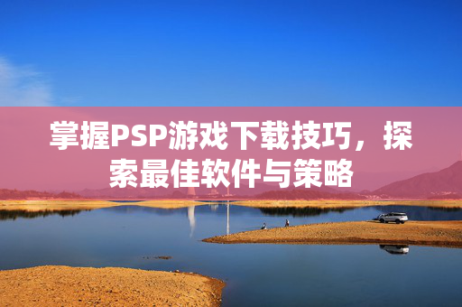 掌握PSP游戏下载技巧，探索最佳软件与策略