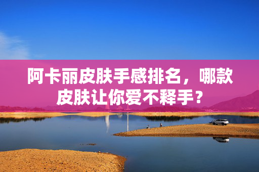 阿卡丽皮肤手感排名，哪款皮肤让你爱不释手？