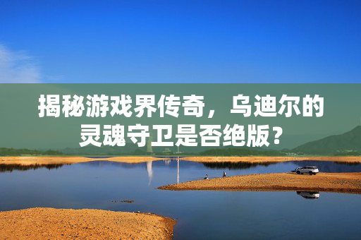 揭秘游戏界传奇，乌迪尔的灵魂守卫是否绝版？