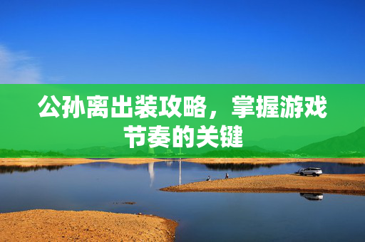 公孙离出装攻略，掌握游戏节奏的关键