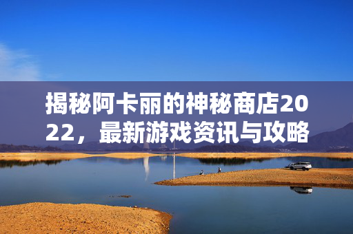 揭秘阿卡丽的神秘商店2022，最新游戏资讯与攻略