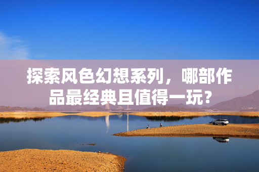 探索风色幻想系列，哪部作品最经典且值得一玩？