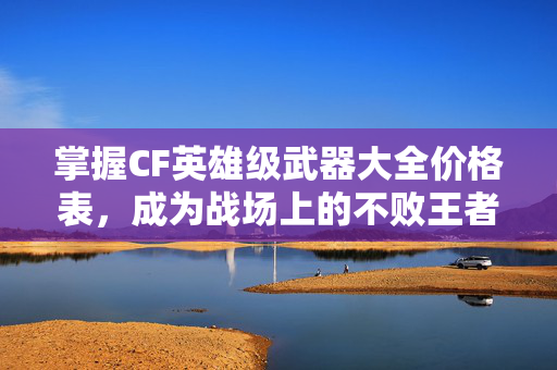 掌握CF英雄级武器大全价格表，成为战场上的不败王者