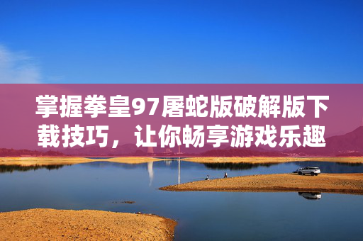 掌握拳皇97屠蛇版破解版下载技巧，让你畅享游戏乐趣