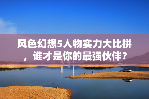 风色幻想5人物实力大比拼，谁才是你的最强伙伴？