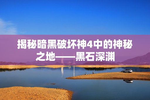 揭秘暗黑破坏神4中的神秘之地——黑石深渊 揭秘暗黑破坏神4中的神秘之地——黑石深渊
