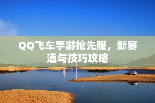 QQ飞车手游抢先服，新赛道与技巧攻略