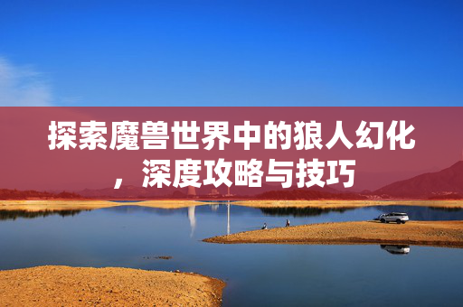 探索魔兽世界中的狼人幻化，深度攻略与技巧