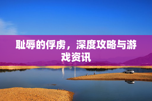 耻辱的俘虏，深度攻略与游戏资讯