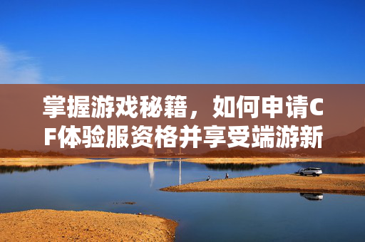 掌握游戏秘籍，如何申请CF体验服资格并享受端游新体验