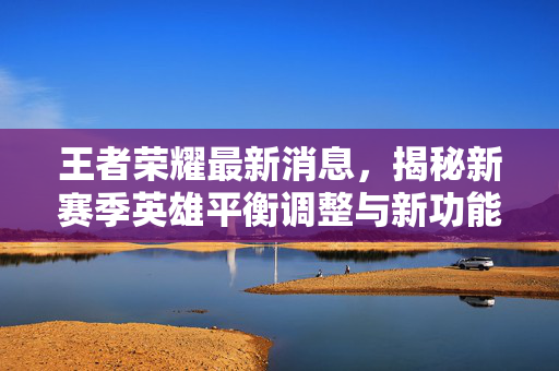 王者荣耀最新消息，揭秘新赛季英雄平衡调整与新功能预告