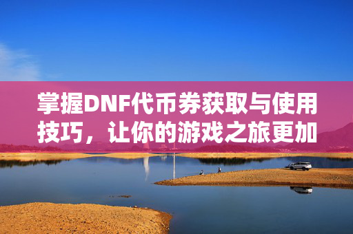 掌握DNF代币券获取与使用技巧，让你的游戏之旅更加畅快！