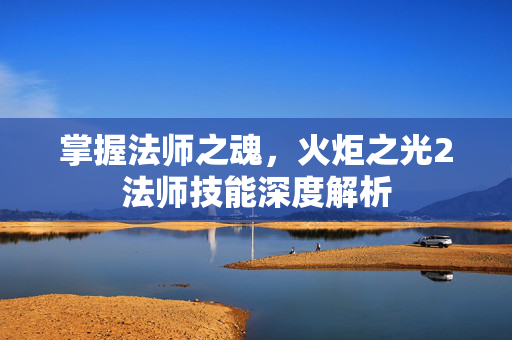 掌握法师之魂，火炬之光2法师技能深度解析