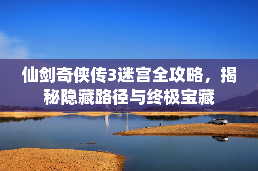 仙剑奇侠传3迷宫全攻略，揭秘隐藏路径与终极宝藏