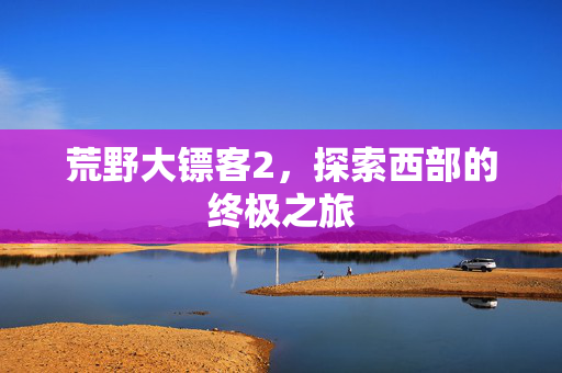 荒野大镖客2，探索西部的终极之旅