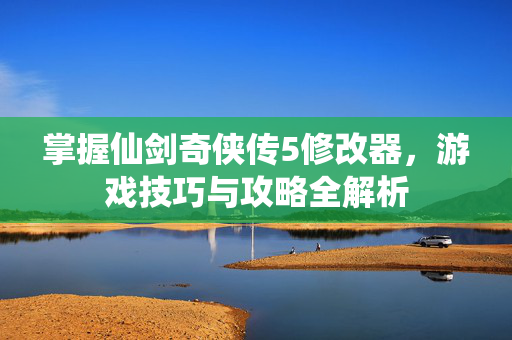 掌握仙剑奇侠传5修改器，游戏技巧与攻略全解析