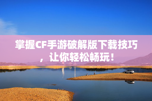 掌握CF手游破解版下载技巧，让你轻松畅玩！