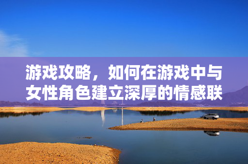 游戏攻略，如何在游戏中与女性角色建立深厚的情感联系