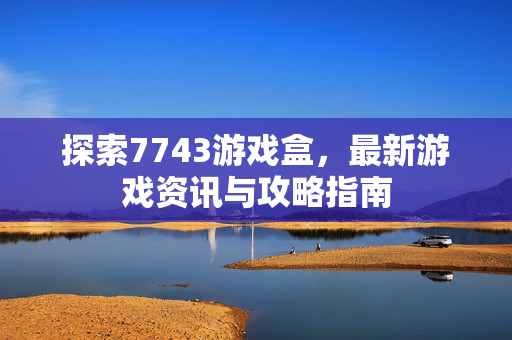 探索7743游戏盒，最新游戏资讯与攻略指南