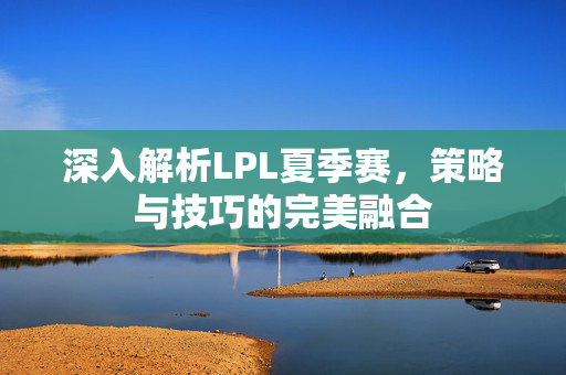 深入解析LPL夏季赛，策略与技巧的完美融合
