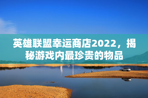 英雄联盟幸运商店2022，揭秘游戏内最珍贵的物品