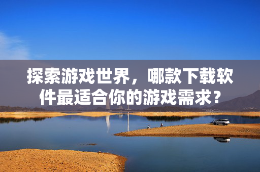 探索游戏世界，哪款下载软件最适合你的游戏需求？