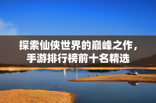 探索仙侠世界的巅峰之作，手游排行榜前十名精选