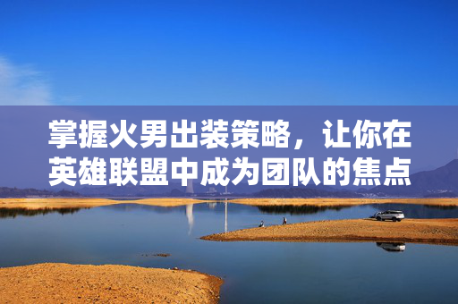 掌握火男出装策略，让你在英雄联盟中成为团队的焦点