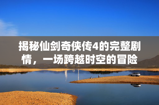 揭秘仙剑奇侠传4的完整剧情，一场跨越时空的冒险